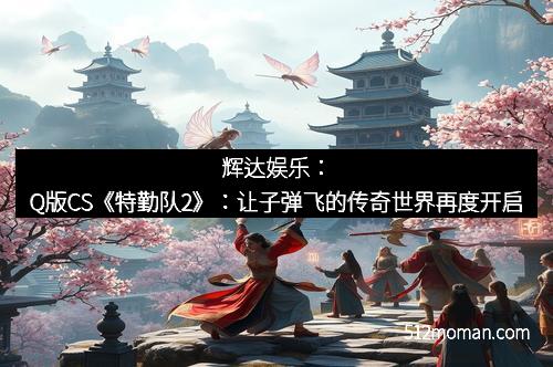 辉达娱乐:Q版CS《特勤队2》:让子弹飞的传奇世界再度开启
